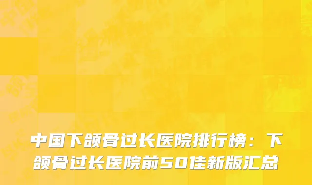 中国下颌骨过长医院排行榜：下颌骨过长医院前50佳新版汇总