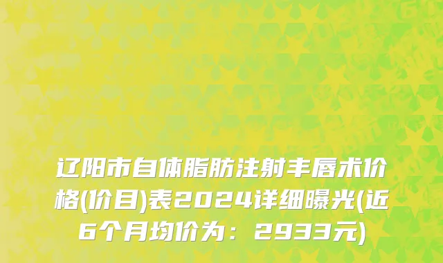 辽阳市自体脂肪注射丰唇术价格(价目)表2024详细曝光(近6个月均价为：2933元)
