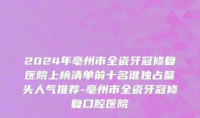 2024年亳州市全瓷牙冠修复医院上榜清单前十名谁独占鳌头人气推荐-亳州市全瓷牙冠修复口腔医院