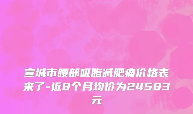 宣城市腰部吸脂减肥痛价格表来了-近8个月均价为24583元