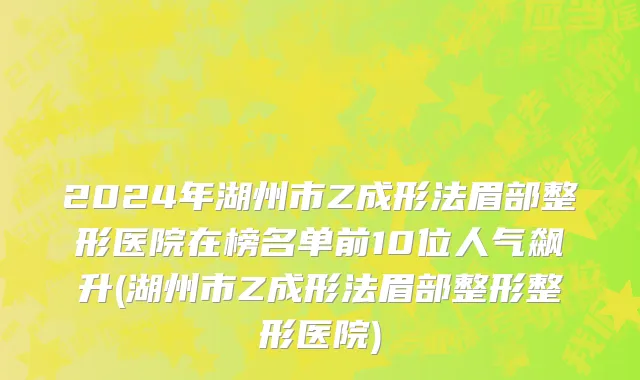 2024年湖州市Z成形法眉部整形医院在榜名单前10位人气飙升(湖州市Z成形法眉部整形整形医院)
