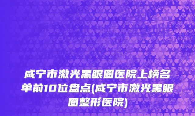 咸宁市激光黑眼圈医院上榜名单前10位盘点(咸宁市激光黑眼圈整形医院)