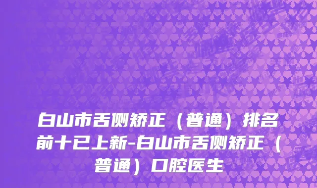 白山市舌侧矫正（普通）排名前十已上新-白山市舌侧矫正（普通）口腔医生