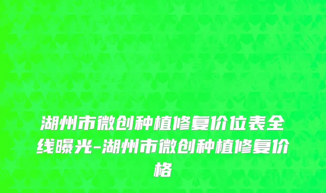 湖州市微创种植修复价位表全线曝光-湖州市微创种植修复价格
