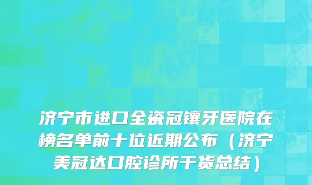 济宁市进口全瓷冠镶牙医院在榜名单前十位近期公布（济宁美冠达口腔诊所干货总结）