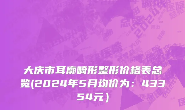 大庆市耳廓畸形整形价格表总览(2024年5月均价为：43354元）
