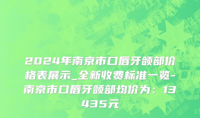 2024年南京市口唇牙颌部价格表展示_全新收费标准一览-南京市口唇牙颌部均价为：13435元