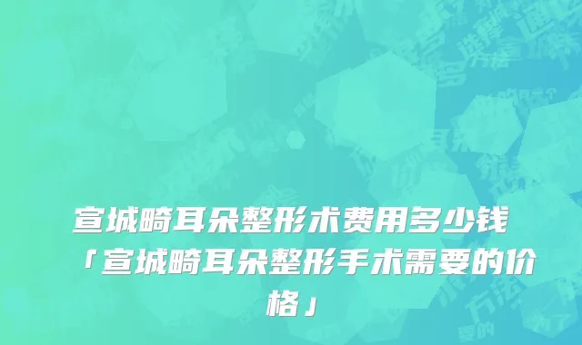 宣城畸耳朵整形术费用多少钱「宣城畸耳朵整形手术需要的价格」