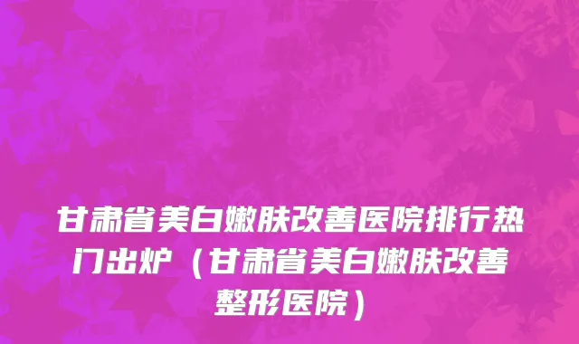 甘肃省美白嫩肤改善医院排行热门出炉（甘肃省美白嫩肤改善整形医院）