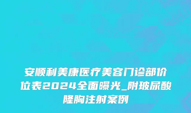 安顺利美康医疗美容门诊部价位表2024全面曝光_附玻尿酸隆胸注射案例