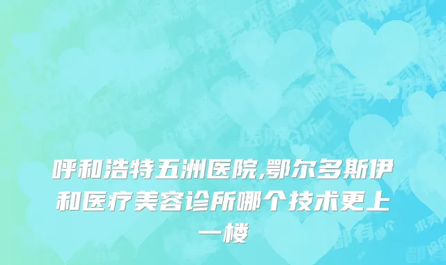 呼和浩特五洲医院,鄂尔多斯伊和医疗美容诊所哪个技术更上一楼