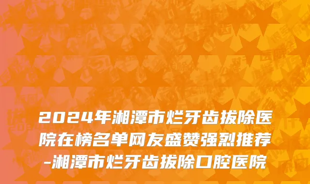 2024年湘潭市烂牙齿拔除医院在榜名单网友盛赞强烈推荐-湘潭市烂牙齿拔除口腔医院