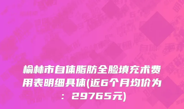 榆林市自体脂肪全脸填充术费用表明细具体(近6个月均价为：29765元)