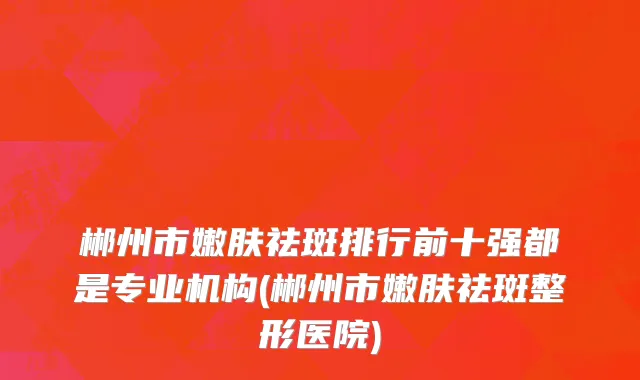 郴州市嫩肤祛斑排行前十强都是专业机构(郴州市嫩肤祛斑整形医院)