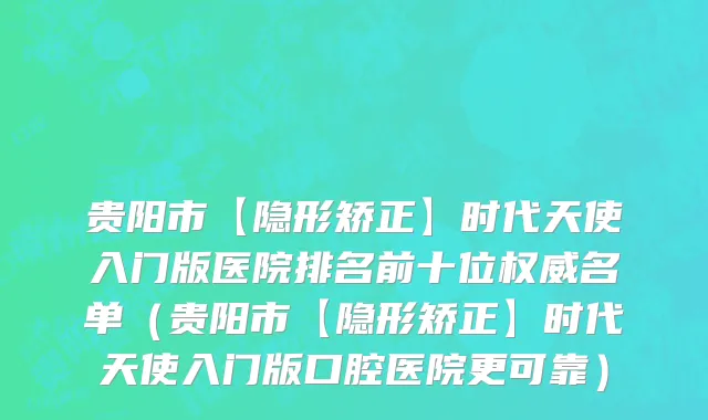 贵阳市【隐形矫正】时代天使入门版医院排名前十位权威名单（贵阳市【隐形矫正】时代天使入门版口腔医院更可靠）