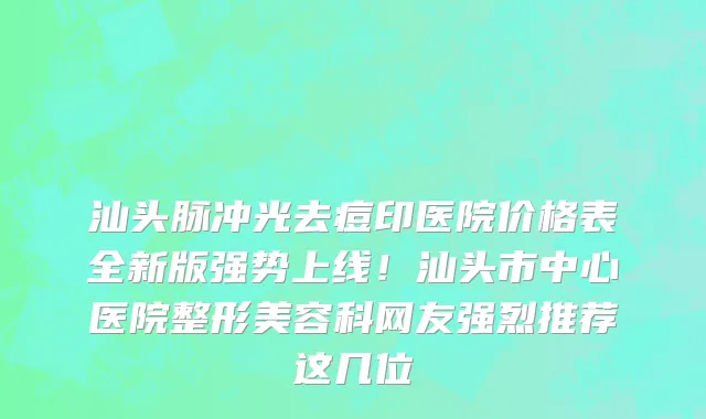汕头脉冲光去痘印医院价格表全新版强势上线!汕头市中心医院整形美容科网友强烈推荐这几位