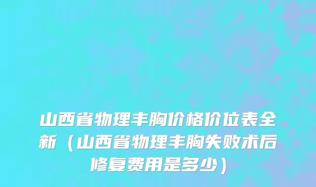 山西省物理丰胸价格价位表全新（山西省物理丰胸失败术后修复费用是多少）
