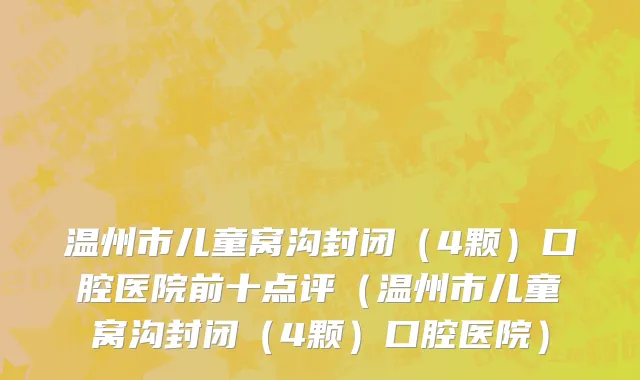 温州市儿童窝沟封闭（4颗）口腔医院前十点评（温州市儿童窝沟封闭（4颗）口腔医院）