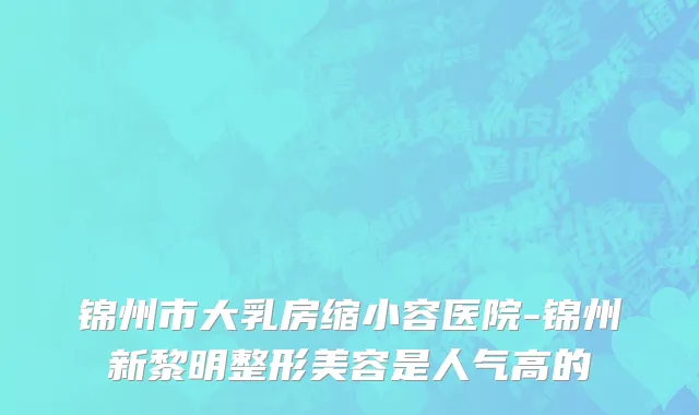 锦州市大乳房缩小容医院-锦州新黎明整形美容是人气高的
