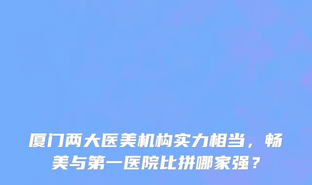 厦门两大医美机构实力相当,畅美与第一医院比拼哪家强?