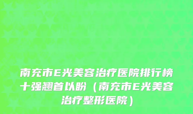 南充市E光美容治疗医院排行榜十强翘首以盼（南充市E光美容治疗整形医院）