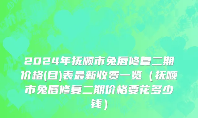 2024年抚顺市兔唇修复二期价格(目)表最新收费一览（抚顺市兔唇修复二期价格要花多少钱）