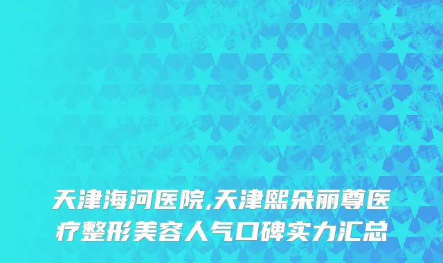 天津海河医院,天津熙朵丽尊医疗整形美容人气口碑实力汇总