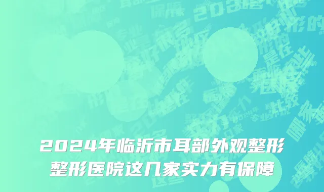2024年临沂市耳部外观整形整形医院这几家实力有保障
