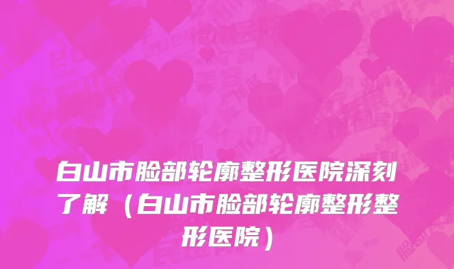 白山市脸部轮廓整形医院深刻了解（白山市脸部轮廓整形整形医院）