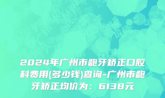 2024年广州市龅牙矫正口腔科费用(多少钱)查询-广州市龅牙矫正均价为：6138元