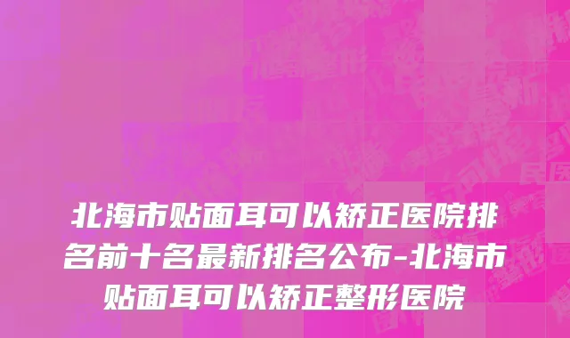 北海市贴面耳可以矫正医院排名前十名最新排名公布-北海市贴面耳可以矫正整形医院