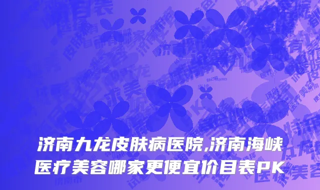 济南九龙皮肤病医院,济南海峡医疗美容哪家更便宜价目表PK