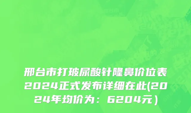 邢台市打玻尿酸针隆鼻价位表2024正式发布详细在此(2024年均价为：6204元）