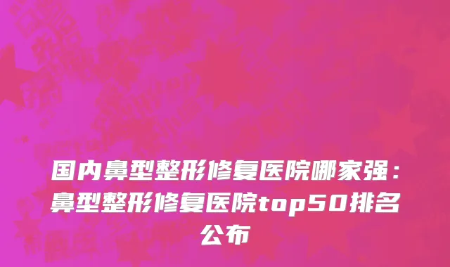 国内鼻型整形修复医院哪家强：鼻型整形修复医院top50排名公布