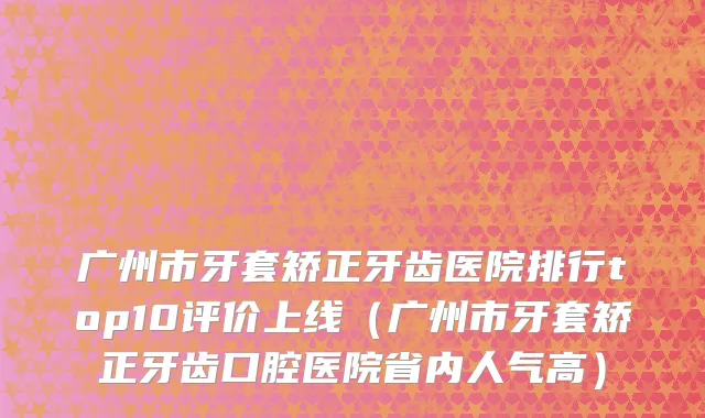 广州市牙套矫正牙齿医院排行top10评价上线（广州市牙套矫正牙齿口腔医院省内人气高）