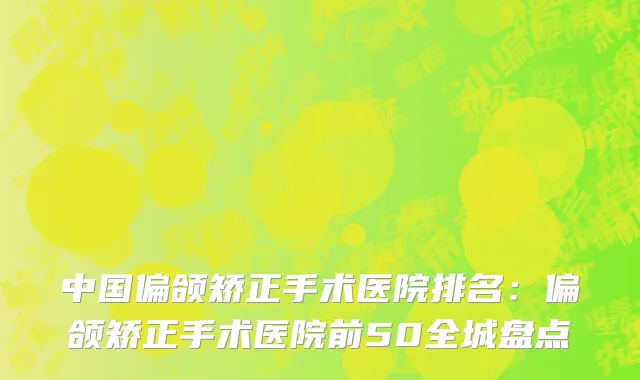 中国偏颌矫正手术医院排名：偏颌矫正手术医院前50全城盘点