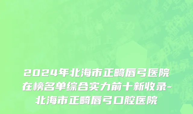 2024年北海市正畸唇弓医院在榜名单综合实力前十新收录-北海市正畸唇弓口腔医院