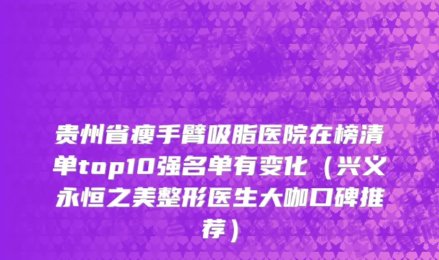 贵州省瘦手臂吸脂医院在榜清单top10强名单有变化（兴义永恒之美整形医生大咖口碑推荐）