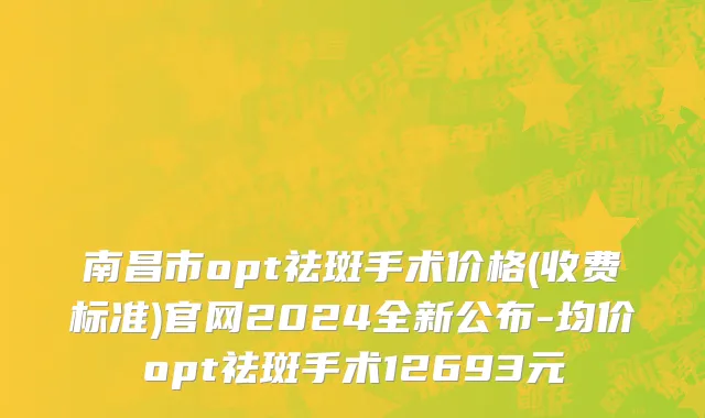 南昌市opt祛斑手术价格(收费标准)官网2024全新公布-均价opt祛斑手术12693元