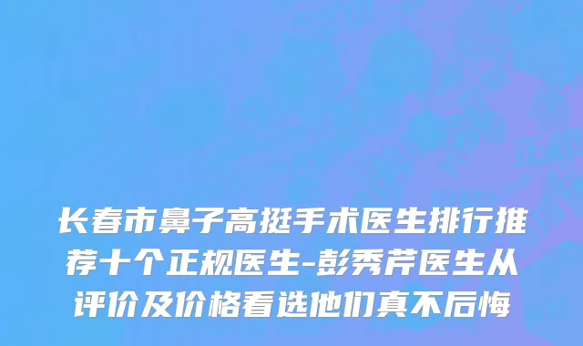 长春市鼻子高挺手术医生排行推荐十个正规医生-彭秀芹医生从评价及价格看选他们真不后悔