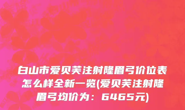 白山市爱贝芙注射隆眉弓价位表怎么样全新一览(爱贝芙注射隆眉弓均价为：6465元)