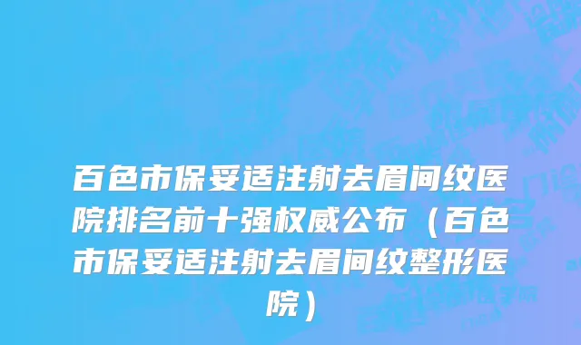 百色市保妥适注射去眉间纹医院排名前十强权威公布（百色市保妥适注射去眉间纹整形医院）