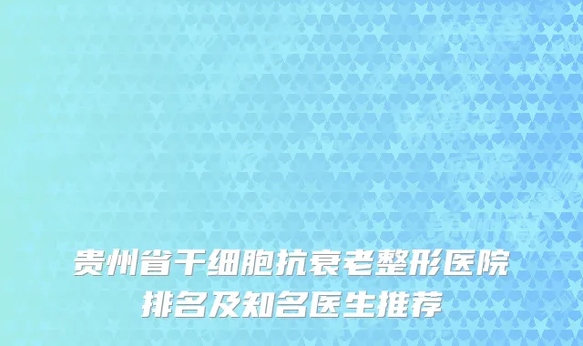 贵州省干细胞抗衰老整形医院排名及知名医生推荐