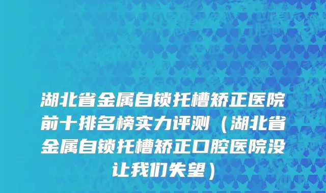 湖北省金属自锁托槽矫正医院前十排名榜实力评测（湖北省金属自锁托槽矫正口腔医院没让我们失望）