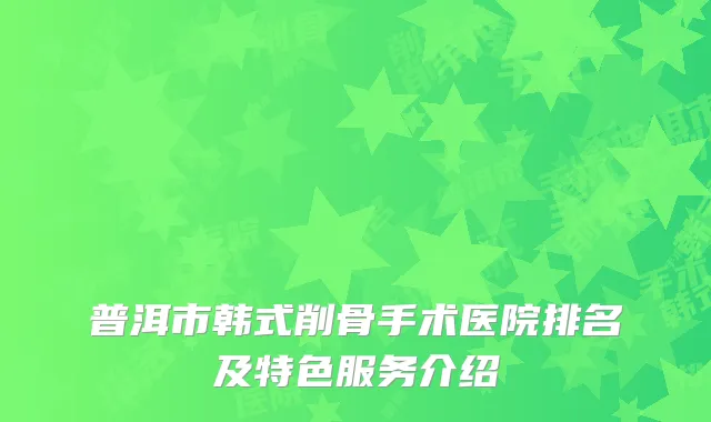 普洱市韩式削骨手术医院排名及特色服务介绍