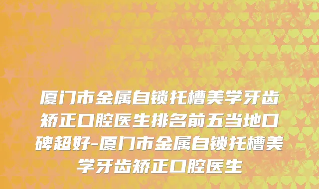 厦门市金属自锁托槽美学牙齿矫正口腔医生排名前五当地口碑超好-厦门市金属自锁托槽美学牙齿矫正口腔医生