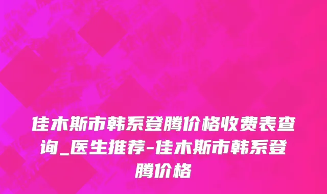 佳木斯市韩系登腾价格收费表查询_医生推荐-佳木斯市韩系登腾价格