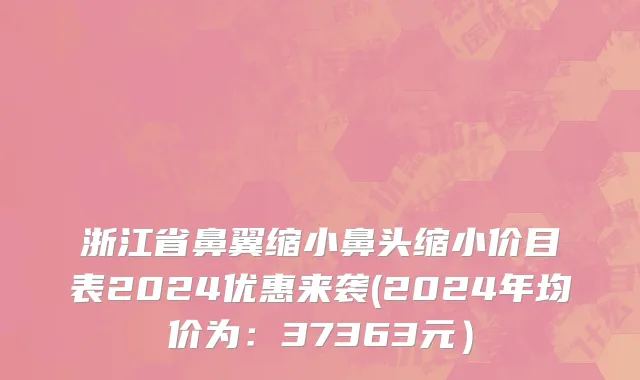 浙江省鼻翼缩小鼻头缩小价目表2024优惠来袭(2024年均价为：37363元）