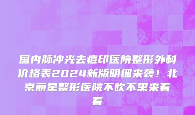 国内脉冲光去痘印医院整形外科价格表2024新版明细来袭！北京丽星整形医院不吹不黑来看看