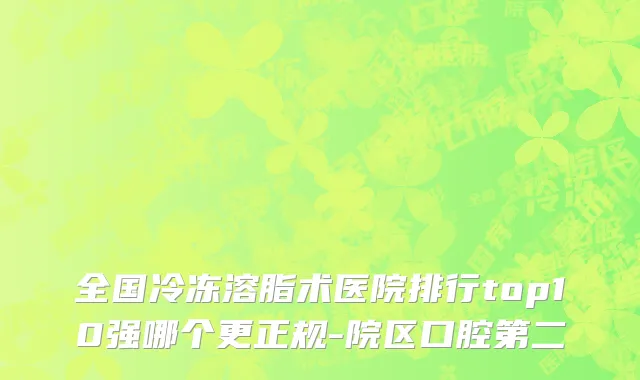 全国冷冻溶脂术医院排行top10强哪个更正规-院区口腔第二